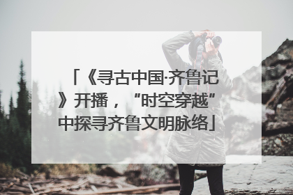 《寻古中国·齐鲁记》开播，“时空穿越”中探寻齐鲁文明脉络