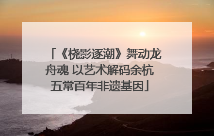 《桡影逐潮》舞动龙舟魂 以艺术解码余杭五常百年非遗基因