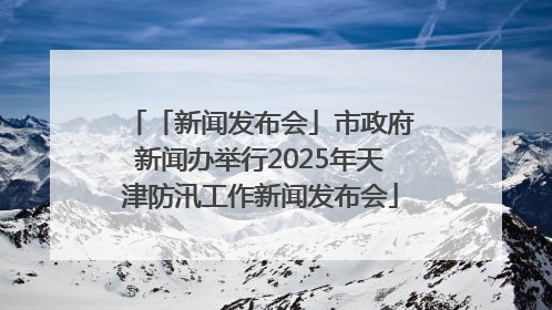 「新闻发布会」市政府新闻办举行2025年天津防汛工作新闻发布会