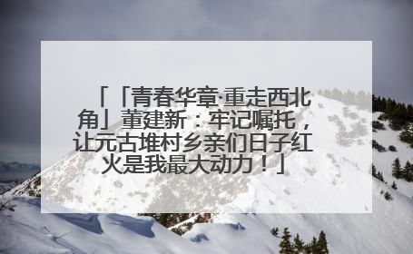 「青春华章·重走西北角」董建新：牢记嘱托，让元古堆村乡亲们日子红火是我最大动力！
