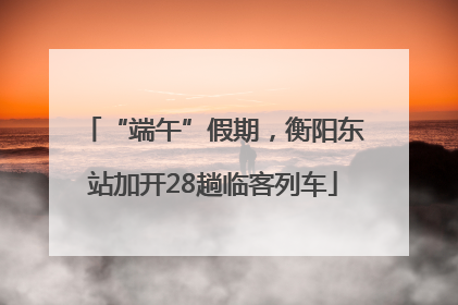 “端午”假期，衡阳东站加开28趟临客列车