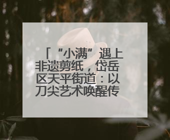 “小满”遇上非遗剪纸，岱岳区天平街道：以刀尖艺术唤醒传统文化基因