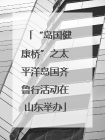 “岛国健康桥”之太平洋岛国齐鲁行活动在山东举办