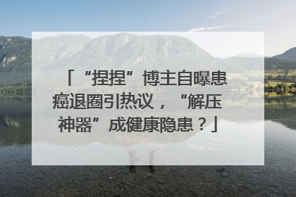 “捏捏”博主自曝患癌退圈引热议，“解压神器”成健康隐患？