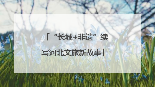 “长城+非遗”续写河北文旅新故事