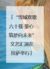 “雪域欢歌六十载·童心筑梦向未来” 文艺汇演在拉萨举行