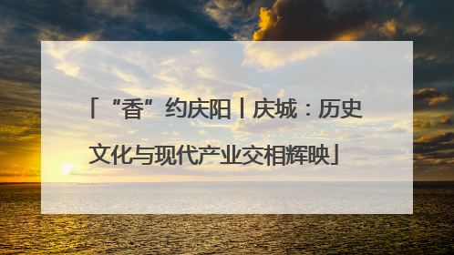 “香”约庆阳丨庆城：历史文化与现代产业交相辉映