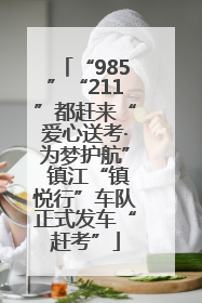 “985”“211”都赶来“爱心送考·为梦护航” 镇江“镇悦行”车队正式发车“赶考”