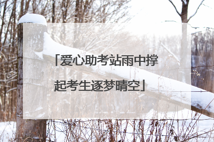 爱心助考站雨中撑起考生逐梦晴空