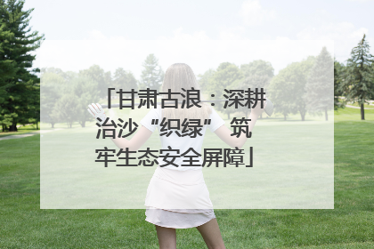 甘肃古浪：深耕治沙“织绿” 筑牢生态安全屏障