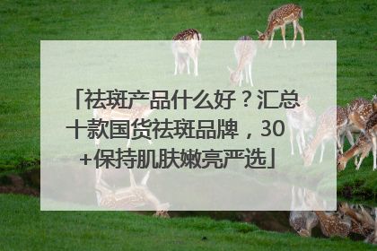 祛斑产品什么好？汇总十款国货祛斑品牌，30+保持肌肤嫩亮严选