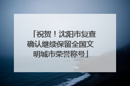 祝贺！沈阳市复查确认继续保留全国文明城市荣誉称号