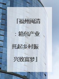 福州闽清：箱包产业托起乡村振兴致富梦