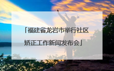 福建省龙岩市举行社区矫正工作新闻发布会