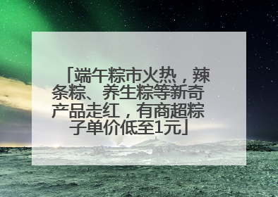 端午粽市火热，辣条粽、养生粽等新奇产品走红，有商超粽子单价低至1元