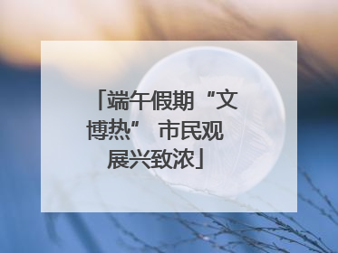 端午假期“文博热” 市民观展兴致浓