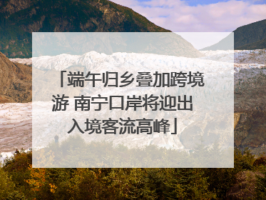 端午归乡叠加跨境游 南宁口岸将迎出入境客流高峰