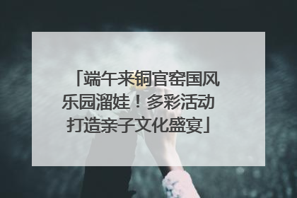 端午来铜官窑国风乐园溜娃！多彩活动打造亲子文化盛宴