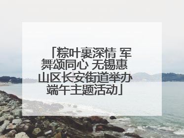粽叶裹深情 军舞颂同心 无锡惠山区长安街道举办端午主题活动