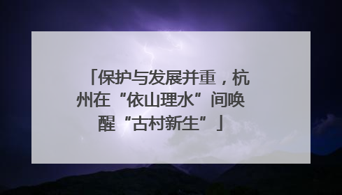 保护与发展并重，杭州在“依山理水”间唤醒“古村新生”