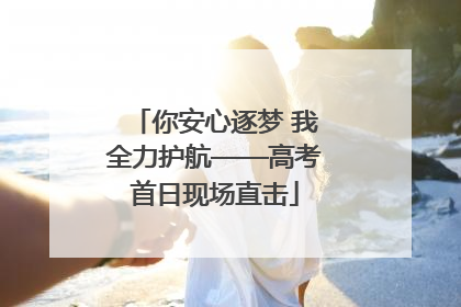 你安心逐梦 我全力护航——高考首日现场直击