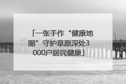 一张手作“健康地图”守护草原深处3000户居民健康