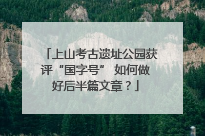 上山考古遗址公园获评“国字号” 如何做好后半篇文章？