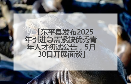 东平县发布2025年引进急需紧缺优秀青年人才初试公告，5月30日开展面谈