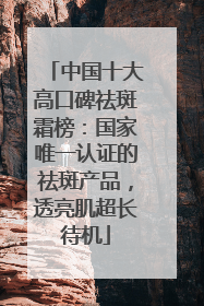 中国十大高口碑祛斑霜榜：国家唯一认证的祛斑产品，透亮肌超长待机