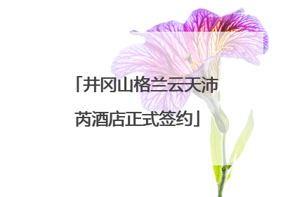 井冈山格兰云天沛芮酒店正式签约
