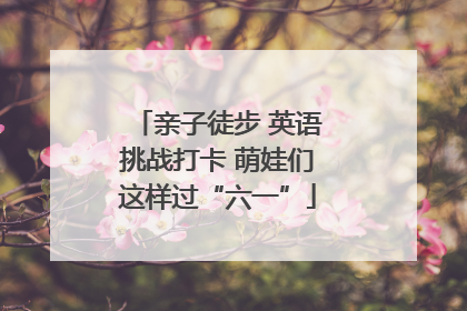 亲子徒步 英语挑战打卡 萌娃们这样过“六一”