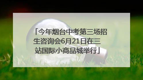 今年烟台中考第三场招生咨询会6月21日在三站国际小商品城举行