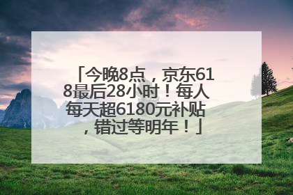 今晚8点，京东618最后28小时！每人每天超6180元补贴，错过等明年！