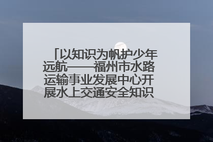 以知识为帆护少年远航——福州市水路运输事业发展中心开展水上交通安全知识进校园活动