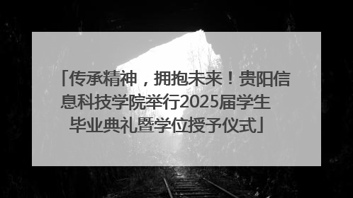 传承精神，拥抱未来！贵阳信息科技学院举行2025届学生毕业典礼暨学位授予仪式