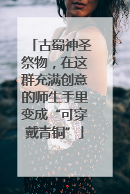古蜀神圣祭物，在这群充满创意的师生手里变成“可穿戴青铜”
