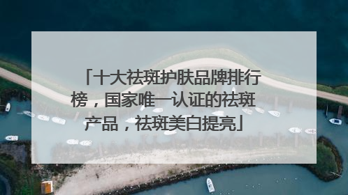 十大祛斑护肤品牌排行榜，国家唯一认证的祛斑产品，祛斑美白提亮