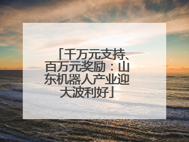 千万元支持、百万元奖励：山东机器人产业迎大波利好