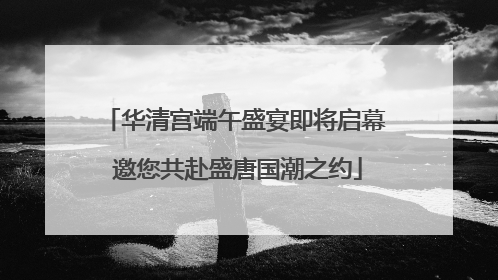 华清宫端午盛宴即将启幕 邀您共赴盛唐国潮之约