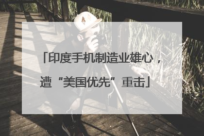 印度手机制造业雄心，遭“美国优先”重击