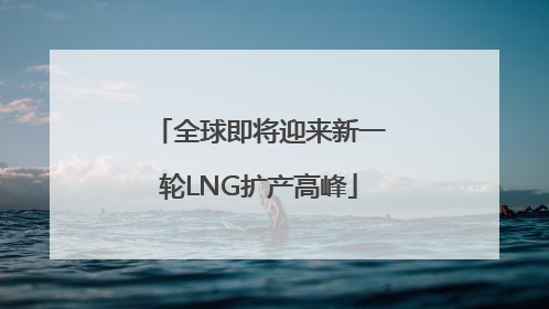 全球即将迎来新一轮LNG扩产高峰