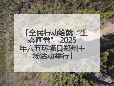 全民行动绘就“生态画卷” 2025年六五环境日郑州主场活动举行
