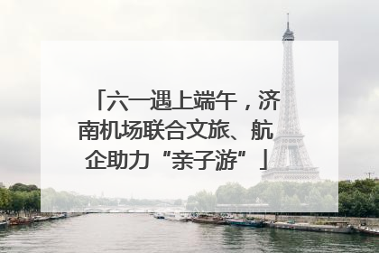 六一遇上端午，济南机场联合文旅、航企助力“亲子游”