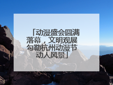 动漫盛会圆满落幕，文明观展勾勒杭州动漫节动人风景