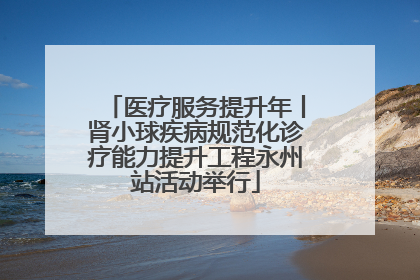 医疗服务提升年丨肾小球疾病规范化诊疗能力提升工程永州站活动举行