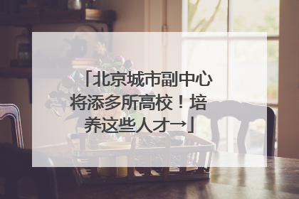 北京城市副中心将添多所高校！培养这些人才→