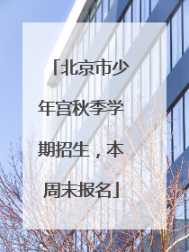 北京市少年宫秋季学期招生，本周末报名