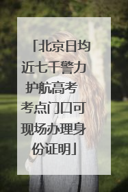 北京日均近七千警力护航高考 考点门口可现场办理身份证明