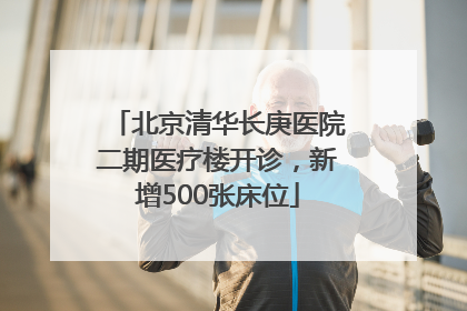 北京清华长庚医院二期医疗楼开诊，新增500张床位