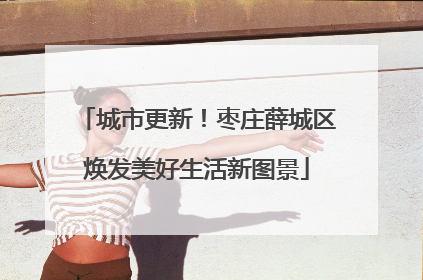 城市更新！枣庄薛城区焕发美好生活新图景
